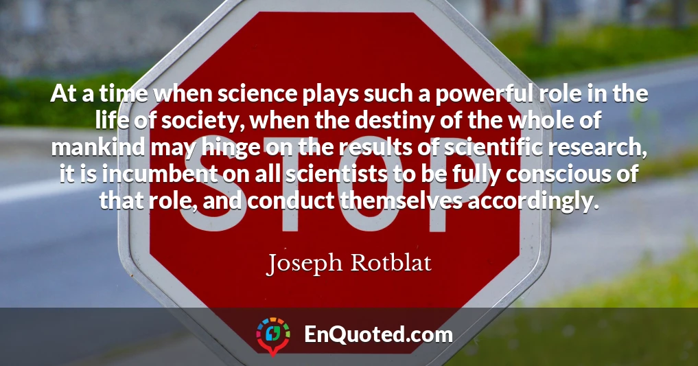 At a time when science plays such a powerful role in the life of society, when the destiny of the whole of mankind may hinge on the results of scientific research, it is incumbent on all scientists to be fully conscious of that role, and conduct themselves accordingly.