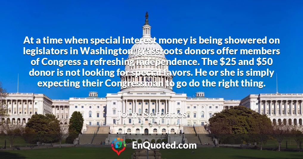 At a time when special interest money is being showered on legislators in Washington, grassroots donors offer members of Congress a refreshing independence. The $25 and $50 donor is not looking for special favors. He or she is simply expecting their Congressman to go do the right thing.