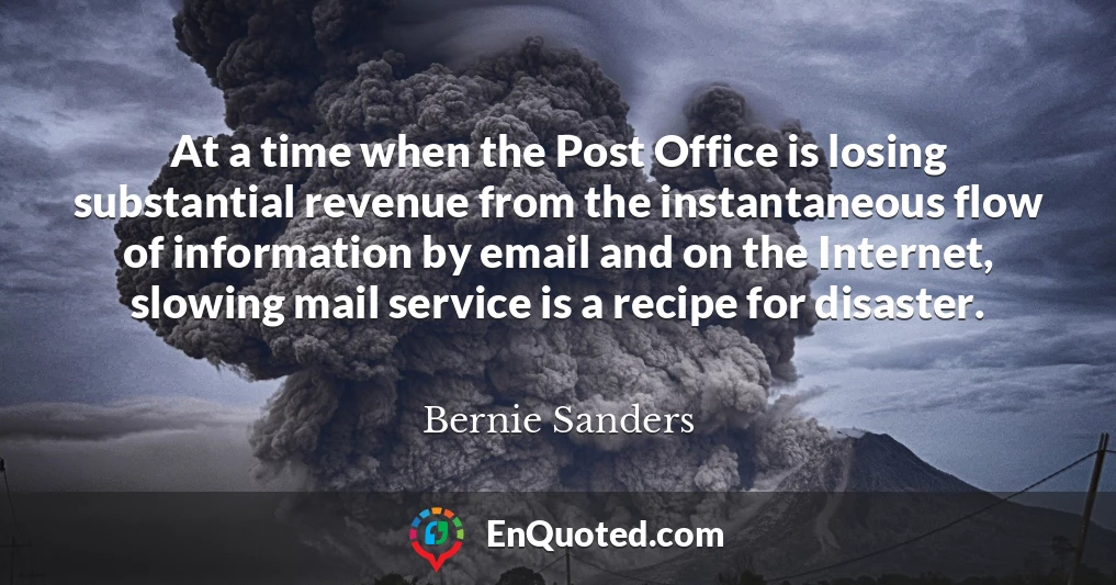 At a time when the Post Office is losing substantial revenue from the instantaneous flow of information by email and on the Internet, slowing mail service is a recipe for disaster.