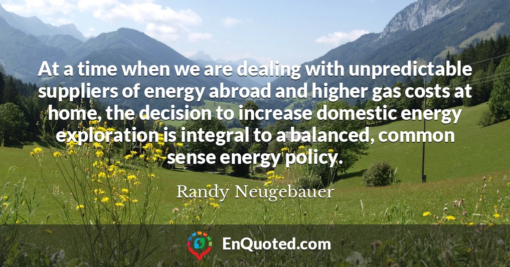 At a time when we are dealing with unpredictable suppliers of energy abroad and higher gas costs at home, the decision to increase domestic energy exploration is integral to a balanced, common sense energy policy.