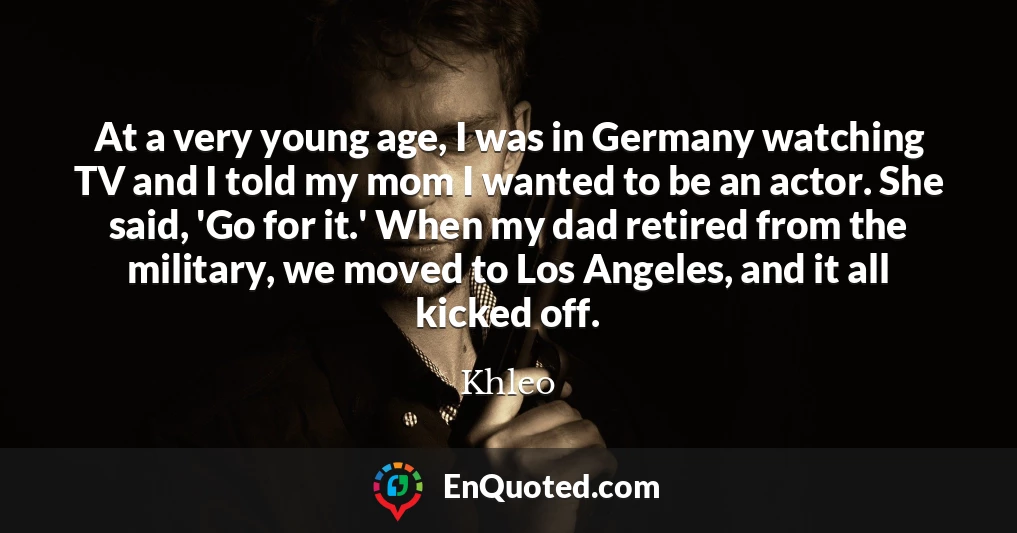 At a very young age, I was in Germany watching TV and I told my mom I wanted to be an actor. She said, 'Go for it.' When my dad retired from the military, we moved to Los Angeles, and it all kicked off.