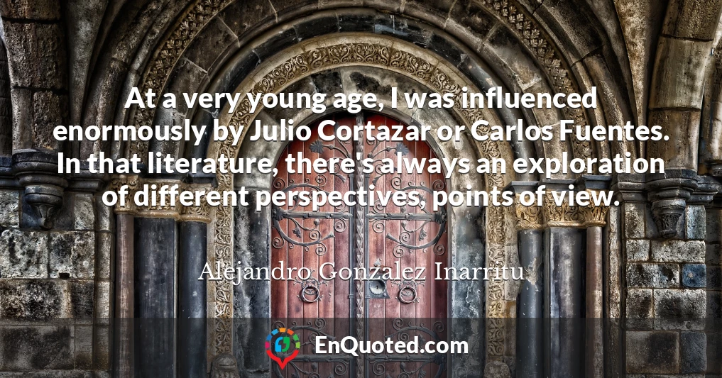 At a very young age, I was influenced enormously by Julio Cortazar or Carlos Fuentes. In that literature, there's always an exploration of different perspectives, points of view.