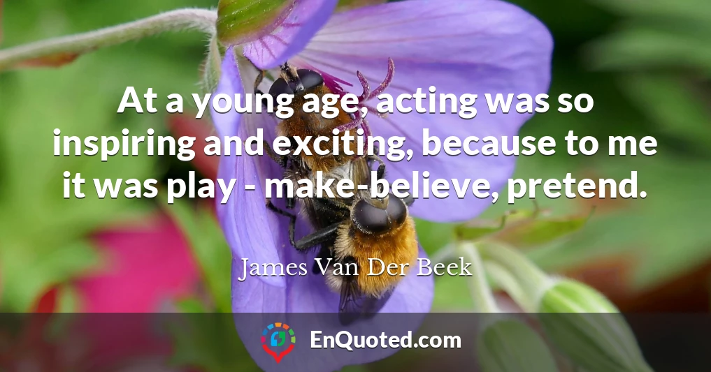 At a young age, acting was so inspiring and exciting, because to me it was play - make-believe, pretend.