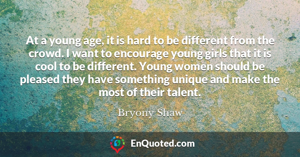 At a young age, it is hard to be different from the crowd. I want to encourage young girls that it is cool to be different. Young women should be pleased they have something unique and make the most of their talent.