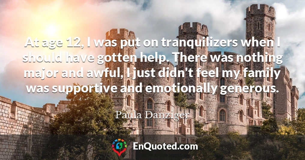 At age 12, I was put on tranquilizers when I should have gotten help. There was nothing major and awful, I just didn't feel my family was supportive and emotionally generous.