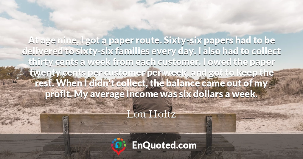 At age nine, I got a paper route. Sixty-six papers had to be delivered to sixty-six families every day. I also had to collect thirty cents a week from each customer. I owed the paper twenty cents per customer per week, and got to keep the rest. When I didn't collect, the balance came out of my profit. My average income was six dollars a week.