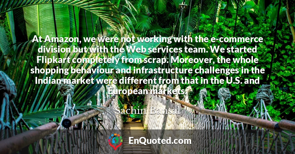 At Amazon, we were not working with the e-commerce division but with the Web services team. We started Flipkart completely from scrap. Moreover, the whole shopping behaviour and infrastructure challenges in the Indian market were different from that in the U.S. and European markets.