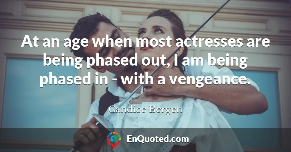 At an age when most actresses are being phased out, I am being phased in - with a vengeance.