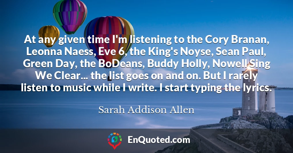 At any given time I'm listening to the Cory Branan, Leonna Naess, Eve 6, the King's Noyse, Sean Paul, Green Day, the BoDeans, Buddy Holly, Nowell Sing We Clear... the list goes on and on. But I rarely listen to music while I write. I start typing the lyrics.