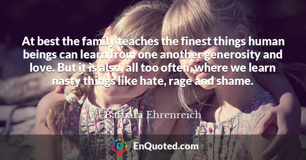 At best the family teaches the finest things human beings can learn from one another generosity and love. But it is also, all too often, where we learn nasty things like hate, rage and shame.