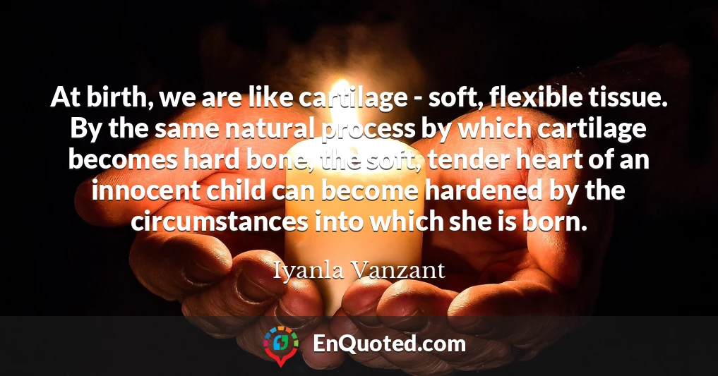 At birth, we are like cartilage - soft, flexible tissue. By the same natural process by which cartilage becomes hard bone, the soft, tender heart of an innocent child can become hardened by the circumstances into which she is born.