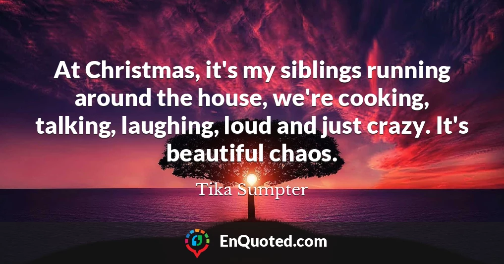 At Christmas, it's my siblings running around the house, we're cooking, talking, laughing, loud and just crazy. It's beautiful chaos.