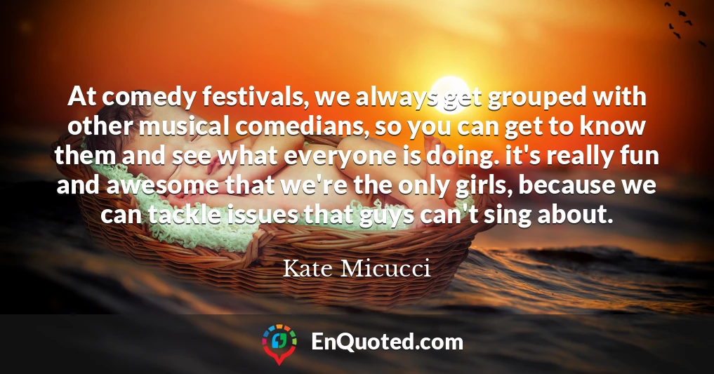 At comedy festivals, we always get grouped with other musical comedians, so you can get to know them and see what everyone is doing. it's really fun and awesome that we're the only girls, because we can tackle issues that guys can't sing about.