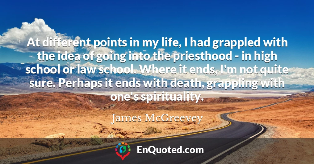 At different points in my life, I had grappled with the idea of going into the priesthood - in high school or law school. Where it ends, I'm not quite sure. Perhaps it ends with death, grappling with one's spirituality.