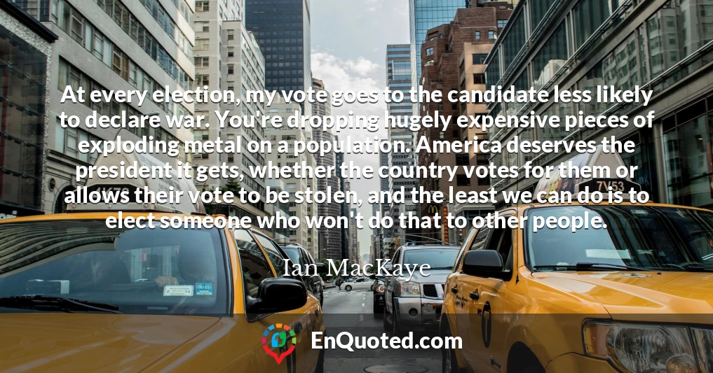 At every election, my vote goes to the candidate less likely to declare war. You're dropping hugely expensive pieces of exploding metal on a population. America deserves the president it gets, whether the country votes for them or allows their vote to be stolen, and the least we can do is to elect someone who won't do that to other people.