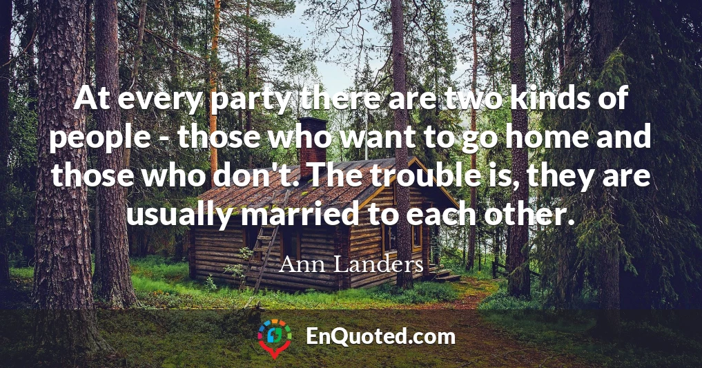 At every party there are two kinds of people - those who want to go home and those who don't. The trouble is, they are usually married to each other.