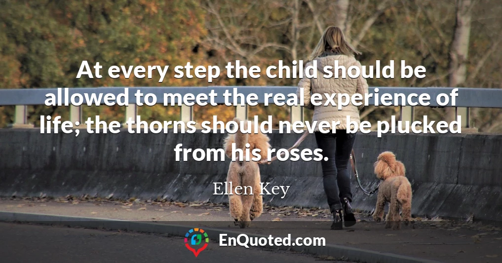 At every step the child should be allowed to meet the real experience of life; the thorns should never be plucked from his roses.