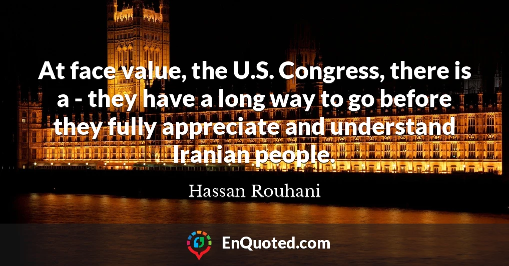 At face value, the U.S. Congress, there is a - they have a long way to go before they fully appreciate and understand Iranian people.