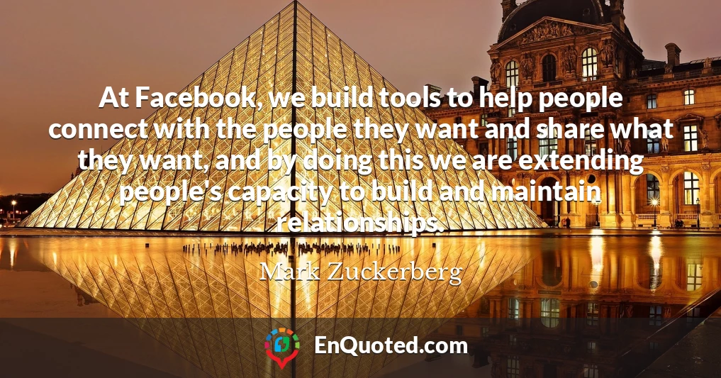 At Facebook, we build tools to help people connect with the people they want and share what they want, and by doing this we are extending people's capacity to build and maintain relationships.