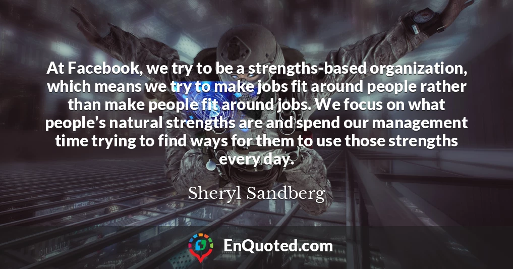 At Facebook, we try to be a strengths-based organization, which means we try to make jobs fit around people rather than make people fit around jobs. We focus on what people's natural strengths are and spend our management time trying to find ways for them to use those strengths every day.