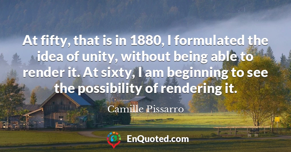 At fifty, that is in 1880, I formulated the idea of unity, without being able to render it. At sixty, I am beginning to see the possibility of rendering it.
