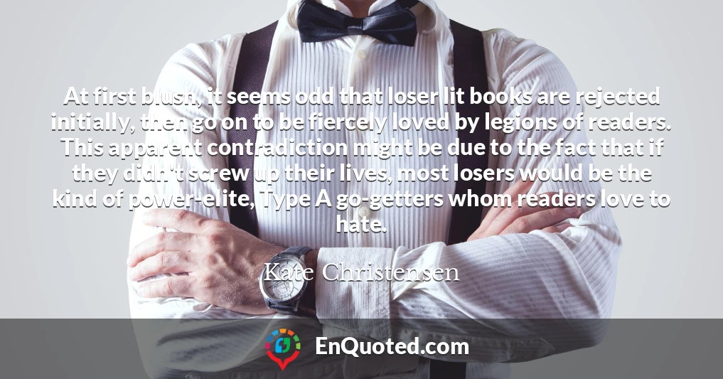 At first blush, it seems odd that loser lit books are rejected initially, then go on to be fiercely loved by legions of readers. This apparent contradiction might be due to the fact that if they didn't screw up their lives, most losers would be the kind of power-elite, Type A go-getters whom readers love to hate.