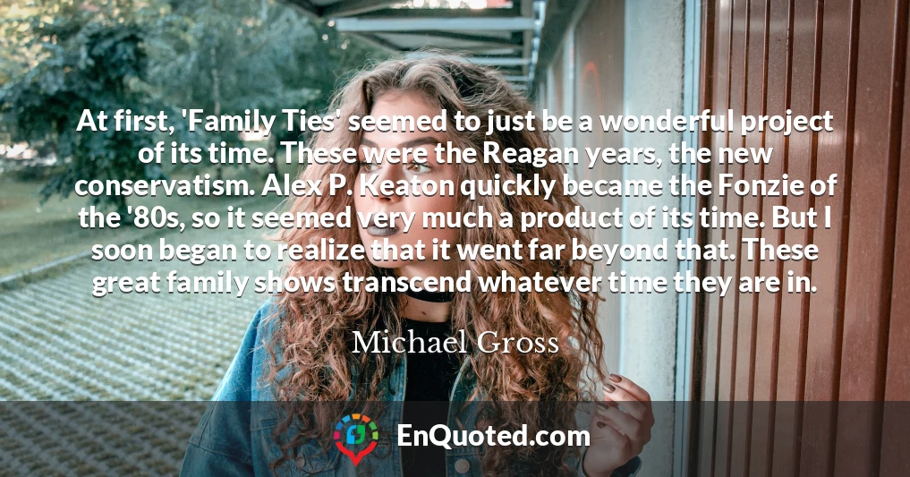 At first, 'Family Ties' seemed to just be a wonderful project of its time. These were the Reagan years, the new conservatism. Alex P. Keaton quickly became the Fonzie of the '80s, so it seemed very much a product of its time. But I soon began to realize that it went far beyond that. These great family shows transcend whatever time they are in.