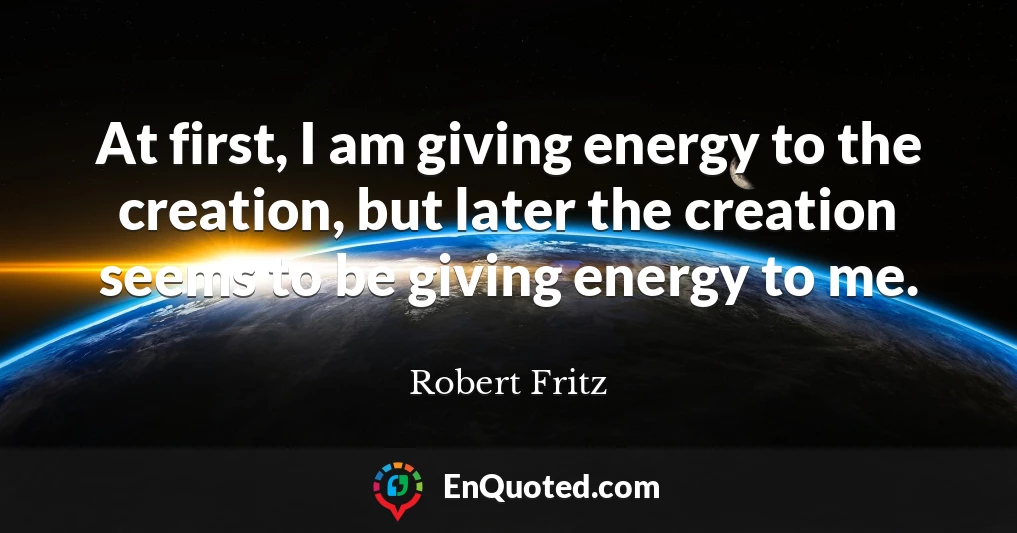At first, I am giving energy to the creation, but later the creation seems to be giving energy to me.