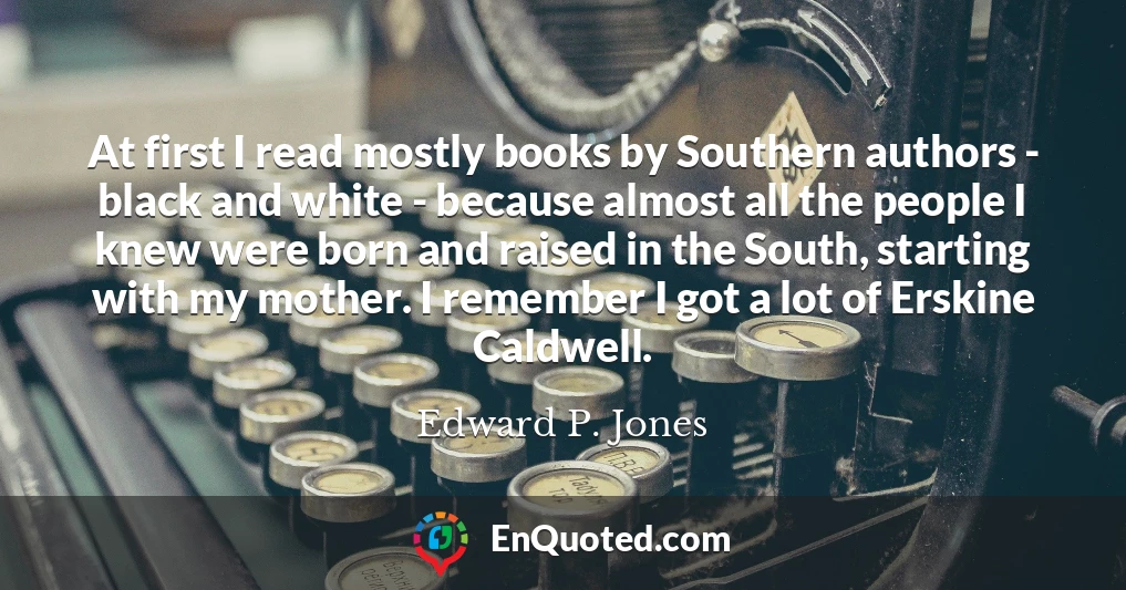 At first I read mostly books by Southern authors - black and white - because almost all the people I knew were born and raised in the South, starting with my mother. I remember I got a lot of Erskine Caldwell.