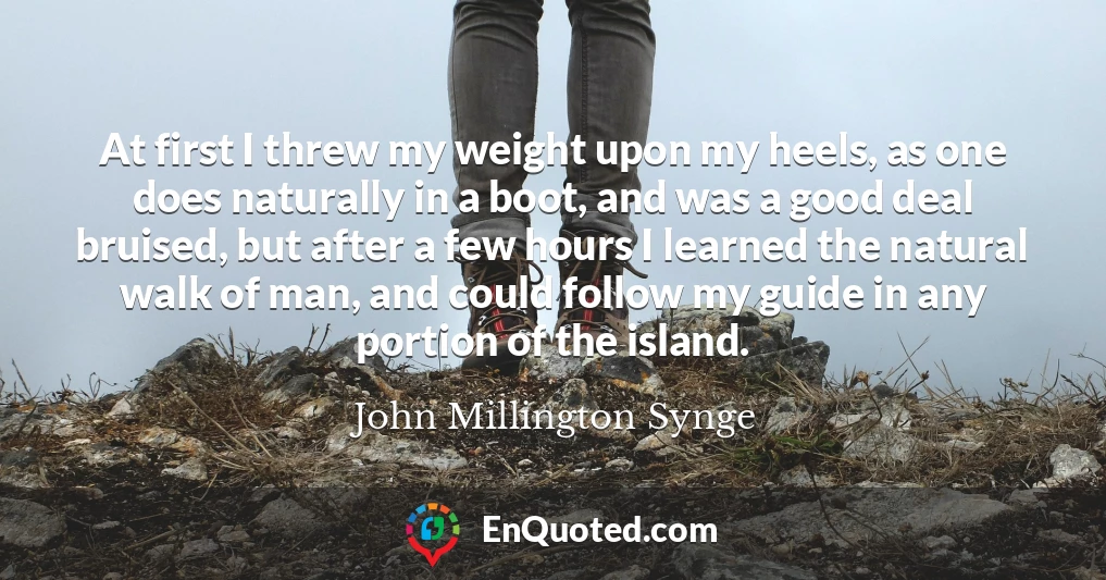 At first I threw my weight upon my heels, as one does naturally in a boot, and was a good deal bruised, but after a few hours I learned the natural walk of man, and could follow my guide in any portion of the island.