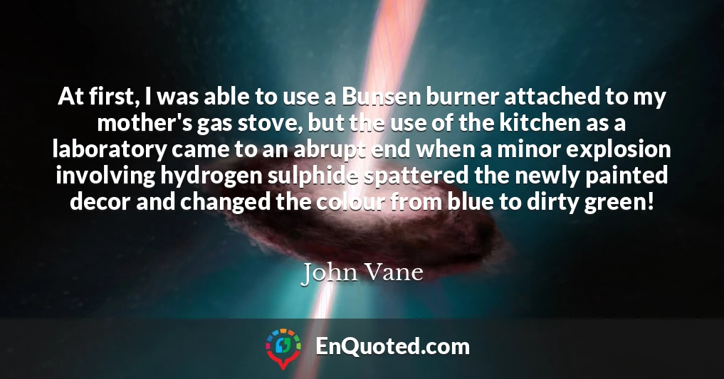 At first, I was able to use a Bunsen burner attached to my mother's gas stove, but the use of the kitchen as a laboratory came to an abrupt end when a minor explosion involving hydrogen sulphide spattered the newly painted decor and changed the colour from blue to dirty green!