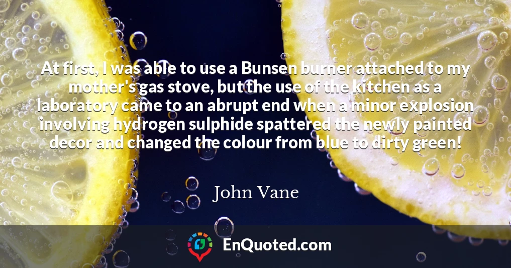 At first, I was able to use a Bunsen burner attached to my mother's gas stove, but the use of the kitchen as a laboratory came to an abrupt end when a minor explosion involving hydrogen sulphide spattered the newly painted decor and changed the colour from blue to dirty green!