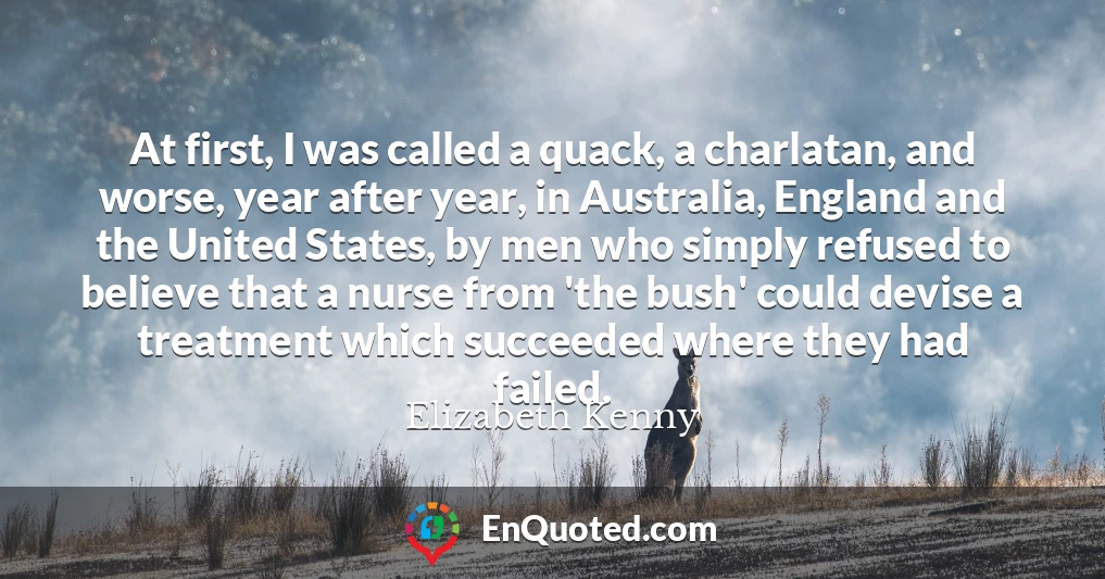 At first, I was called a quack, a charlatan, and worse, year after year, in Australia, England and the United States, by men who simply refused to believe that a nurse from 'the bush' could devise a treatment which succeeded where they had failed.
