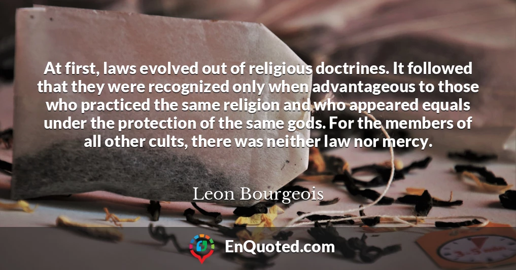 At first, laws evolved out of religious doctrines. It followed that they were recognized only when advantageous to those who practiced the same religion and who appeared equals under the protection of the same gods. For the members of all other cults, there was neither law nor mercy.