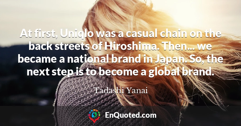 At first, Uniqlo was a casual chain on the back streets of Hiroshima. Then... we became a national brand in Japan. So, the next step is to become a global brand.