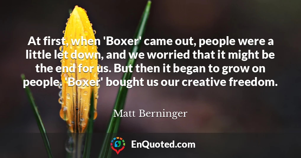 At first, when 'Boxer' came out, people were a little let down, and we worried that it might be the end for us. But then it began to grow on people. 'Boxer' bought us our creative freedom.