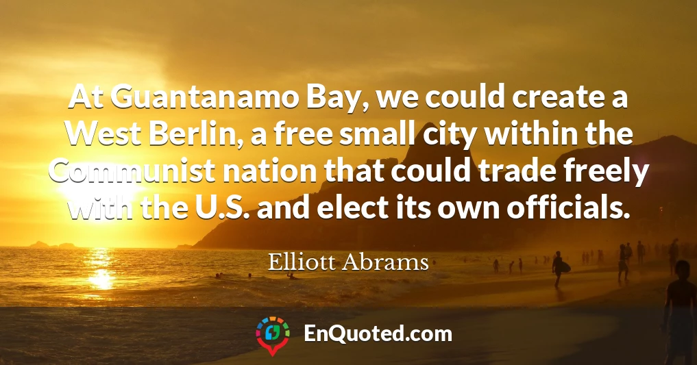 At Guantanamo Bay, we could create a West Berlin, a free small city within the Communist nation that could trade freely with the U.S. and elect its own officials.