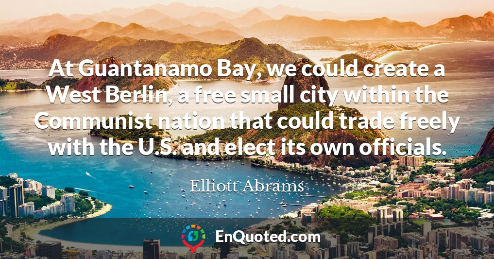 At Guantanamo Bay, we could create a West Berlin, a free small city within the Communist nation that could trade freely with the U.S. and elect its own officials.