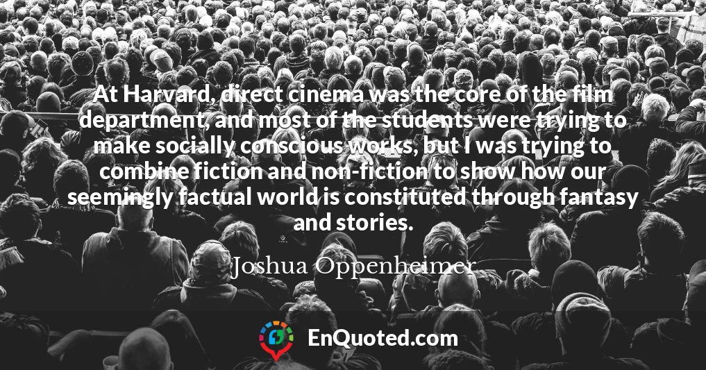 At Harvard, direct cinema was the core of the film department, and most of the students were trying to make socially conscious works, but I was trying to combine fiction and non-fiction to show how our seemingly factual world is constituted through fantasy and stories.