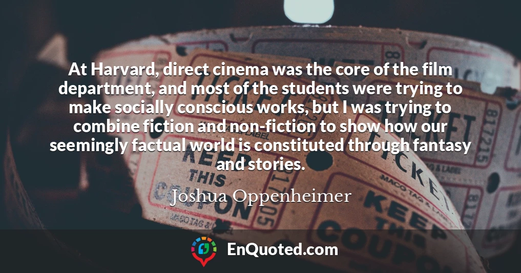 At Harvard, direct cinema was the core of the film department, and most of the students were trying to make socially conscious works, but I was trying to combine fiction and non-fiction to show how our seemingly factual world is constituted through fantasy and stories.