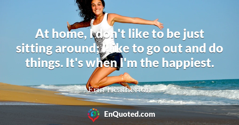 At home, I don't like to be just sitting around; I like to go out and do things. It's when I'm the happiest.