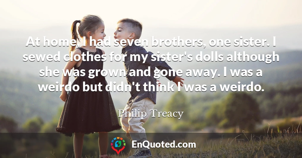 At home, I had seven brothers, one sister. I sewed clothes for my sister's dolls although she was grown and gone away. I was a weirdo but didn't think I was a weirdo.