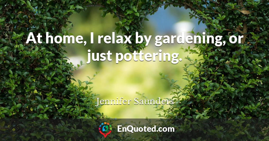 At home, I relax by gardening, or just pottering.