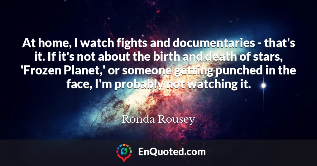At home, I watch fights and documentaries - that's it. If it's not about the birth and death of stars, 'Frozen Planet,' or someone getting punched in the face, I'm probably not watching it.