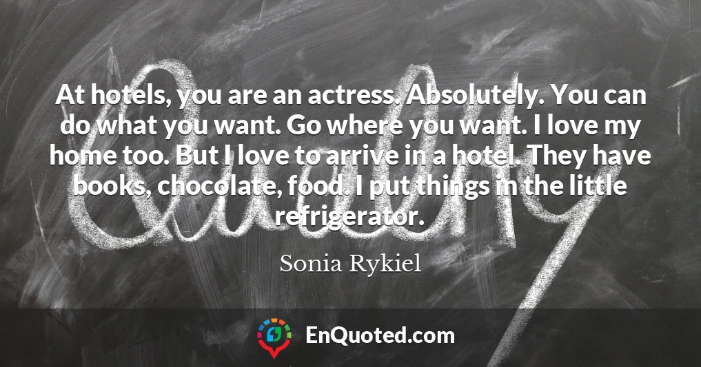 At hotels, you are an actress. Absolutely. You can do what you want. Go where you want. I love my home too. But I love to arrive in a hotel. They have books, chocolate, food. I put things in the little refrigerator.