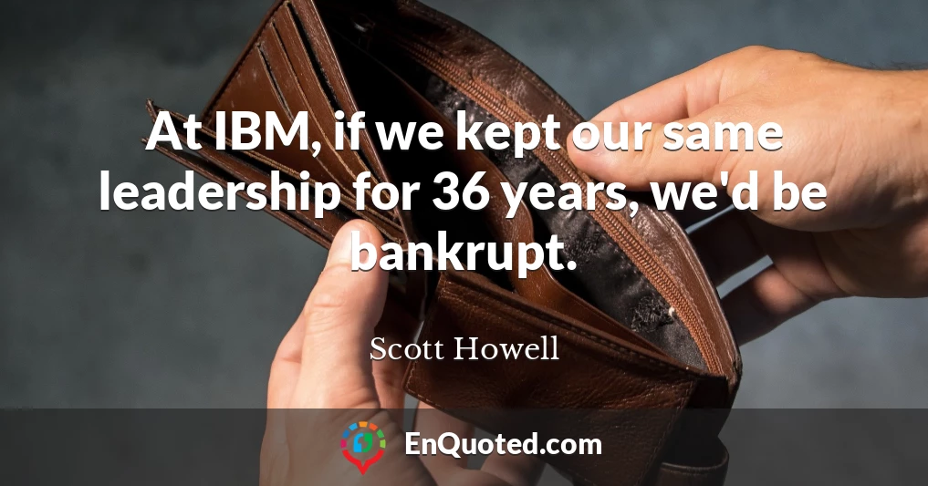 At IBM, if we kept our same leadership for 36 years, we'd be bankrupt.