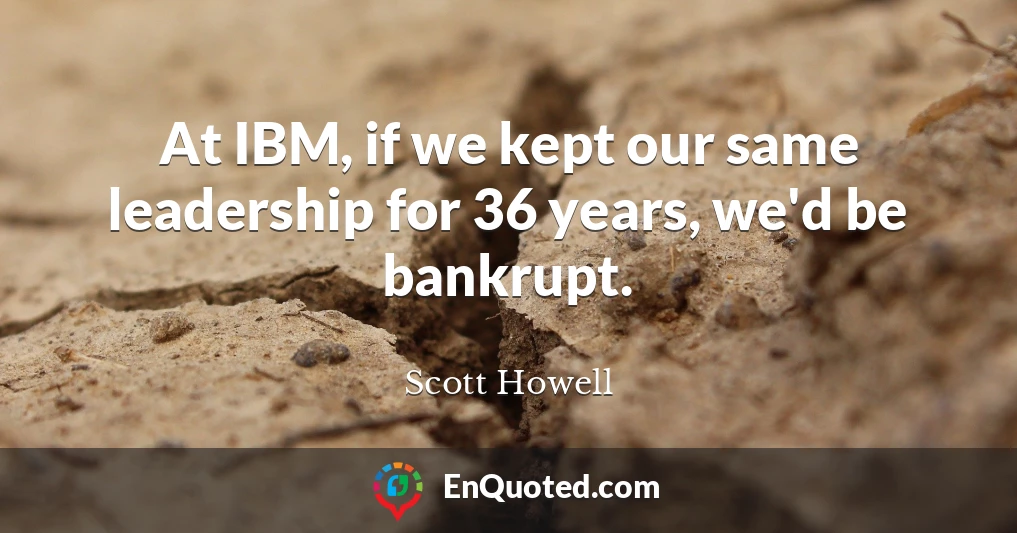 At IBM, if we kept our same leadership for 36 years, we'd be bankrupt.