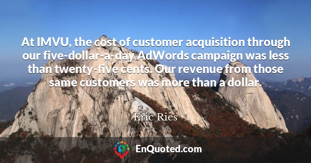 At IMVU, the cost of customer acquisition through our five-dollar-a-day AdWords campaign was less than twenty-five cents. Our revenue from those same customers was more than a dollar.