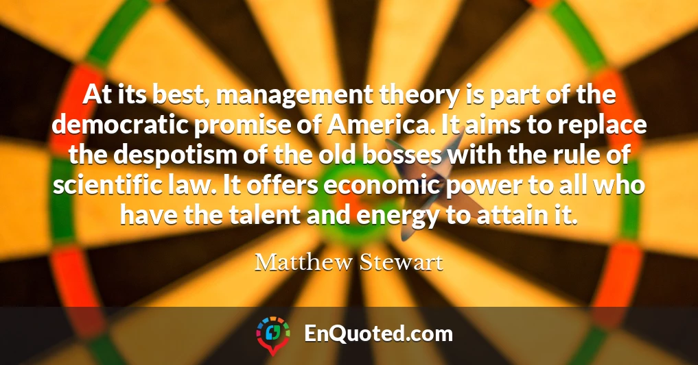 At its best, management theory is part of the democratic promise of America. It aims to replace the despotism of the old bosses with the rule of scientific law. It offers economic power to all who have the talent and energy to attain it.