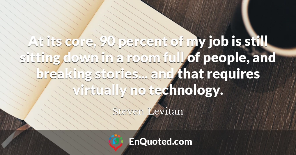 At its core, 90 percent of my job is still sitting down in a room full of people, and breaking stories... and that requires virtually no technology.